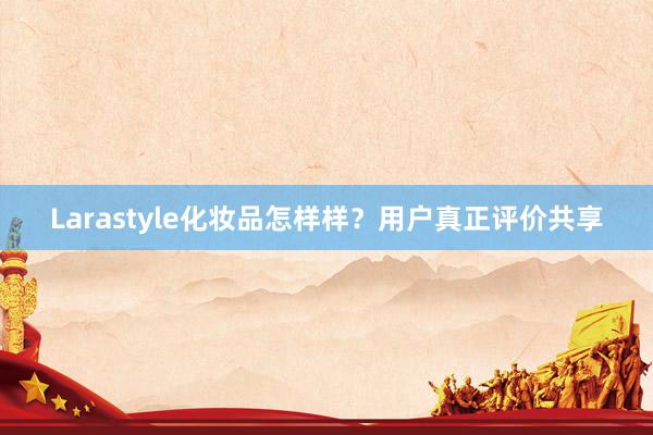 Larastyle化妆品怎样样？用户真正评价共享