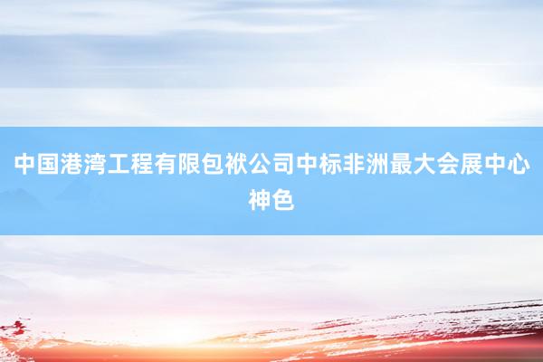 中国港湾工程有限包袱公司中标非洲最大会展中心神色