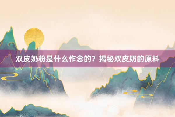 双皮奶粉是什么作念的？揭秘双皮奶的原料